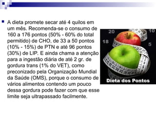  A dieta promete secar até 4 quilos em
um mês. Recomenda-se o consumo de
160 a 176 pontos (50% - 60% do total
permitido) de CHO, de 33 a 50 pontos
(10% - 15%) de PTN e até 96 pontos
(30%) de LIP. E ainda chama a atenção
para a ingestão diária de até 2 gr. de
gordura trans (1% do VET), como
preconizado pela Organização Mundial
da Saúde (OMS), porque o consumo de
vários alimentos contendo um pouco
dessa gordura pode fazer com que esse
limite seja ultrapassado facilmente.
 
