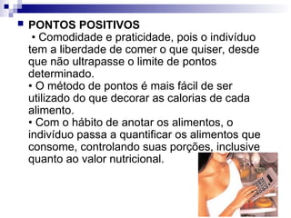  PONTOS POSITIVOS
• Comodidade e praticidade, pois o indivíduo
tem a liberdade de comer o que quiser, desde
que não ultrapasse o limite de pontos
determinado.
• O método de pontos é mais fácil de ser
utilizado do que decorar as calorias de cada
alimento.
• Com o hábito de anotar os alimentos, o
indivíduo passa a quantificar os alimentos que
consome, controlando suas porções, inclusive
quanto ao valor nutricional.
 