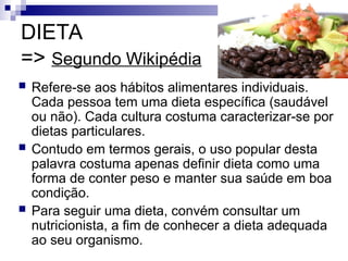 DIETA
=> Segundo Wikipédia
 Refere-se aos hábitos alimentares individuais.
Cada pessoa tem uma dieta específica (saudável
ou não). Cada cultura costuma caracterizar-se por
dietas particulares.
 Contudo em termos gerais, o uso popular desta
palavra costuma apenas definir dieta como uma
forma de conter peso e manter sua saúde em boa
condição.
 Para seguir uma dieta, convém consultar um
nutricionista, a fim de conhecer a dieta adequada
ao seu organismo.
 