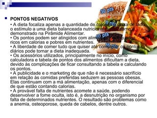  PONTOS NEGATIVOS
• A dieta focaliza apenas a quantidade de calorias e deixa de lado
o estímulo a uma dieta balanceada nutricionalmente, como é
demonstrado na Pirâmide Alimentar.
• Os pontos podem ser atingidos com alimentos inadequados,
ricos em calorias e pobres em nutrientes.
• A liberdade de comer tudo que quiser até completar os pontos
diários pode tornar a dieta inadequada.
• Os acessórios utilizados, principalmente no início, como
calculadora e tabela de pontos dos alimentos dificultam a dieta,
devido às complicações de ficar consultando a tabela e calculando
os pontos.
• A publicidade e o marketing de que não é necessário sacrifício
em relação às comidas preferidas seduzem as pessoas obesas.
Elas continuam com a má alimentação, apenas com o diferencial
de que estão contando calorias.
• A provável falta de nutrientes acomete a saúde, podendo
desenvolver a fome oculta, isto é, a desnutrição no organismo por
falta de determinados nutrientes. O resultado são problemas como
a anemia, osteoporose, queda de cabelos, dentre outros.
 