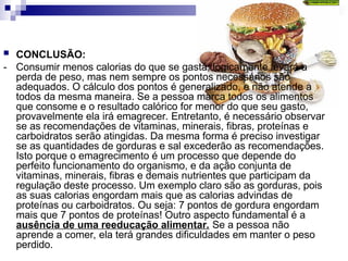  CONCLUSÃO:
- Consumir menos calorias do que se gasta, logicamente levará a
perda de peso, mas nem sempre os pontos necessários são
adequados. O cálculo dos pontos é generalizado, e não atende a
todos da mesma maneira. Se a pessoa marca todos os alimentos
que consome e o resultado calórico for menor do que seu gasto,
provavelmente ela irá emagrecer. Entretanto, é necessário observar
se as recomendações de vitaminas, minerais, fibras, proteínas e
carboidratos serão atingidas. Da mesma forma é preciso investigar
se as quantidades de gorduras e sal excederão as recomendações.
Isto porque o emagrecimento é um processo que depende do
perfeito funcionamento do organismo, e da ação conjunta de
vitaminas, minerais, fibras e demais nutrientes que participam da
regulação deste processo. Um exemplo claro são as gorduras, pois
as suas calorias engordam mais que as calorias advindas de
proteínas ou carboidratos. Ou seja: 7 pontos de gordura engordam
mais que 7 pontos de proteínas! Outro aspecto fundamental é a
ausência de uma reeducação alimentar. Se a pessoa não
aprende a comer, ela terá grandes dificuldades em manter o peso
perdido.
 