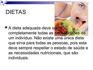 DIETAS
 A dieta adequada deve suprir
completamente todas as necessidades de
um indivíduo. Não existe uma única dieta
que sirva para todas as pessoas, pois esta
deve sempre respeitar o estado de saúde e
as necessidades nutricionais, que são
individuais.
 