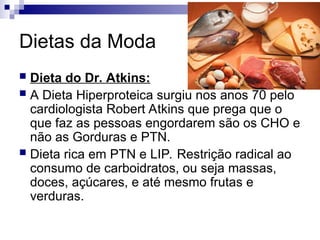 Dietas da Moda
 Dieta do Dr. Atkins:
 A Dieta Hiperproteica surgiu nos anos 70 pelo
cardiologista Robert Atkins que prega que o
que faz as pessoas engordarem são os CHO e
não as Gorduras e PTN.
 Dieta rica em PTN e LIP. Restrição radical ao
consumo de carboidratos, ou seja massas,
doces, açúcares, e até mesmo frutas e
verduras.
 