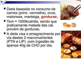  Dieta baseada no consumo de
carnes (princ. vermelha), ovos,
maionese, manteiga, gorduras;
 Tem ≈ 1000kcal/dia, sendo que
praticamente metade das cal.
provém de gorduras;
 A dieta visa o emagrecimento por
via destes 2 macronutrientes
(PTN e LIP) ,com ingestão de
apenas 40g de CHO por dia;
 