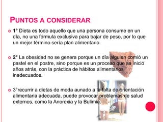 Puntos a considerar1° Dieta es todo aquello que una persona consume en un día, no una fórmula exclusiva para bajar de peso, por lo que un mejor término sería plan alimentario.2°La obesidad no se genera porque un día alguien comió un pastel en el postre, sino porque es un proceso que se inició años atrás, con la práctica de hábitos alimentarios inadecuados. 3°recurrir a dietas de moda aunado a la falta de orientación alimentaria adecuada, puede provocar problemas de salud externos, como la Anorexia y la Bulimia.