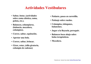 Actividades Vestibulares
Traducido por Juanma Cano desde Autism Discussion Page
• Patinete, paseo en carretilla.
• Patinaje sobre ruedas.
• Columpios, toboganes,
balancines.
• Jugar a la Rayuela, perseguir.
• Balanceo boca abajo sobre
bolas terapéuticas.
• Mecedora.
• Saltar, botar, (actividades
sobre cama elástica, cama,
pelota, etc.).
• Balanceo, columpiarse,
(balancín, mecedora,
columpios).
• Correr, saltar, equitación.
• Apretar una bola.
• Correr, saltar, brincar.
• Girar, rotar, (silla giratoria,
columpio de cadenas)
 