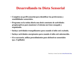 Traducido por Juanma Cano desde Autism Discussion Page
Desarrollando tu Dieta Sensorial
• Completa un perfil sensorial para identificar las preferencias y
sensibilidades sensoriales.
• Programa en la rutina diaria una dosis constante de actividades
propioceptivas para mantener el sistema nervioso sosegado y
organizado.
• Incluye actividades tranquilizantes para cuando el niño esté excitado.
• Incluye actividades energizantes para cuando el niño esté adormecido.
• Si es necesario, utiliza procedimientos para defensivas sensoriales
(p.e. Cepillado)
 