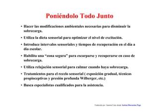 Traducido por Juanma Cano desde Autism Discussion Page
Poniéndolo Todo Junto
• Hacer las modificaciones ambientales necesarias para disminuir la
sobrecarga.
• Utiliza la dieta sensorial para optimizar el nivel de excitación.
• Introduce intervalos sensoriales y tiempos de recuperación en el día a
día escolar.
• Habilita una “zona segura” para escarparse y recuperarse en caso de
sobrecarga.
• Utiliza relajación sensorial para calmar cuando haya sobrecarga.
• Tratamientos para el recelo sensorial ( exposición gradual, técnicas
propioceptivas y presión profunda Wilberger, etc.)
• Busca especialistas cualificados para la asistencia.
 