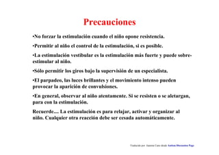 Traducido por Juanma Cano desde Autism Discussion Page
Precauciones
•No forzar la estimulación cuando el niño opone resistencia.
•Permitir al niño el control de la estimulación, si es posible.
•La estimulación vestibular es la estimulación más fuerte y puede sobre-
estimular al niño.
•Sólo permitir los giros bajo la supervisión de un especialista.
•El parpadeo, las luces brillantes y el movimiento intenso pueden
provocar la aparición de convulsiones.
•En general, observar al niño atentamente. Si se resisten o se aletargan,
para con la estimulación.
Recuerde.... La estimulación es para relajar, activar y organizar al
niño. Cualquier otra reacción debe ser cesada automáticamente.
 
