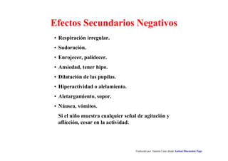 Traducido por Juanma Cano desde Autism Discussion Page
Efectos Secundarios Negativos
• Respiración irregular.
• Sudoración.
• Enrojecer, palidecer.
• Ansiedad, tener hipo.
• Dilatación de las pupilas.
• Hiperactividad o alelamiento.
• Aletargamiento, sopor.
• Náusea, vómitos.
Si el niño muestra cualquier señal de agitación y
aflicción, cesar en la actividad.
 