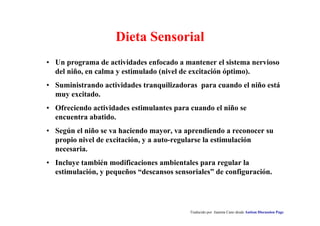 Dieta Sensorial
• Un programa de actividades enfocado a mantener el sistema nervioso
del niño, en calma y estimulado (nivel de excitación óptimo).
• Suministrando actividades tranquilizadoras para cuando el niño está
muy excitado.
• Ofreciendo actividades estimulantes para cuando el niño se
encuentra abatido.
• Según el niño se va haciendo mayor, va aprendiendo a reconocer su
propio nivel de excitación, y a auto-regularse la estimulación
necesaria.
• Incluye también modificaciones ambientales para regular la
estimulación, y pequeños “descansos sensoriales” de configuración.
Traducido por Juanma Cano desde Autism Discussion Page
 