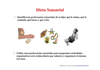 Traducido por Juanma Cano desde Autism Discussion Page
Dieta Sensorial
• Utiliza estas preferencias sensoriales para programar actividades
organizativas en la rutina diaria que calmará y organizará el sistema
nervioso.
• Identifica las preferencias sensoriales de tu hijo; qué le calma, qué le
estimula; qué busca y qué evita.
 