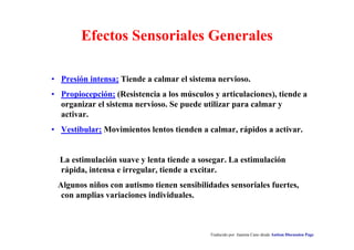 Traducido por Juanma Cano desde Autism Discussion Page
Efectos Sensoriales Generales
• Presión intensa; Tiende a calmar el sistema nervioso.
• Propiocepción; (Resistencia a los músculos y articulaciones), tiende a
organizar el sistema nervioso. Se puede utilizar para calmar y
activar.
• Vestibular; Movimientos lentos tienden a calmar, rápidos a activar.
La estimulación suave y lenta tiende a sosegar. La estimulación
rápida, intensa e irregular, tiende a excitar.
Algunos niños con autismo tienen sensibilidades sensoriales fuertes,
con amplias variaciones individuales.
 