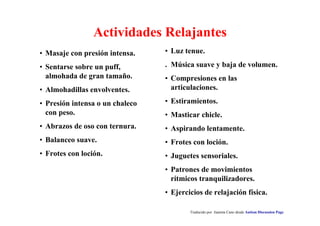 Traducido por Juanma Cano desde Autism Discussion Page
Actividades Relajantes
• Luz tenue.
. Música suave y baja de volumen.
• Compresiones en las
articulaciones.
• Estiramientos.
• Masticar chicle.
• Aspirando lentamente.
• Frotes con loción.
• Juguetes sensoriales.
• Patrones de movimientos
rítmicos tranquilizadores.
• Ejercicios de relajación física.
• Masaje con presión intensa.
• Sentarse sobre un puff,
almohada de gran tamaño.
• Almohadillas envolventes.
• Presión intensa o un chaleco
con peso.
• Abrazos de oso con ternura.
• Balanceo suave.
• Frotes con loción.
 
