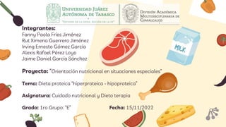 Integrantes:
Fanny Paola Fríes Jiménez
Rut Ximena Guerrero Jiménez
Irving Ernesto Gómez García
Alexis Rafael Pérez Loyo
Jaime Daniel García Sánchez
Proyecto: “Orientación nutricional en situaciones especiales”
Tema: Dieta proteica “hiperproteica - hipoproteica”
Asignatura: Cuidado nutricional y Dieto terapia
Grado: 1ro Grupo: “E” Fecha: 15/11/2022
 