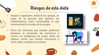 Riesgos de esta dieta
• Nuestro organismo utilizará las grasas, en
lugar de la glucosa que aportan los
carbohidratos, como combustible, lo que
incrementará la acidez de la sangre
• Entre los síntomas que puedes podemos
destacar la sensación de cansancio o
mareo, los problemas de sueño, dolor de
cabeza, orinar con mucha frecuencia o
tener sabor metálico en la boca.
 