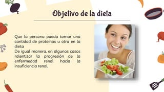 Objetivo de la dieta
Que la persona pueda tomar una
cantidad de proteínas u otra en la
dieta
De igual manera, en algunos casos
ralentizar la progresión de la
enfermedad renal hacia la
insuficiencia renal.
 