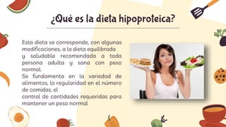 Esta dieta se corresponde, con algunas
modificaciones, a la dieta equilibrada
y saludable recomendada a toda
persona adulta y sana con peso
normal.
Se fundamenta en la variedad de
alimentos, la regularidad en el número
de comidas, el
control de cantidades requeridas para
mantener un peso normal
¿Qué es la dieta hipoproteica?
 