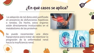 La adopción de tal dieta está justificada
en presencia de disfunciones hepáticas
o renales. De hecho, estos órganos
están directamente involucrados en el
metabolismo de las proteínas
Se puede recomendar una dieta
hipoproteica para tratar de ralentizar la
progresión de la enfermedad renal
hacia la insuficiencia renal.
¿En qué casos se aplica?
 