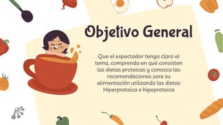 Objetivo General
Que el espectador tenga claro el
tema, comprenda en qué consisten
las dietas proteicas y conozca las
recomendaciones sore su
alimentación utilizando las dietas
Hiperproteica e hipoproteica
 