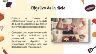 Objetivo de la dieta
• Prevenir o corregir el
catabolismo tisular y la pérdida
de peso en pacientes que tienen
incrementadas sus necesidades.
• Conseguir una ingesta adecuada
en aquellos individuos que,
presentando una correcta
funcionalidad digestiva, se
encuentren limitados por una
dificultad en la masticación.
 