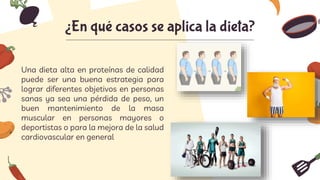 ¿En qué casos se aplica la dieta?
Una dieta alta en proteínas de calidad
puede ser una buena estrategia para
lograr diferentes objetivos en personas
sanas ya sea una pérdida de peso, un
buen mantenimiento de la masa
muscular en personas mayores o
deportistas o para la mejora de la salud
cardiovascular en general
 