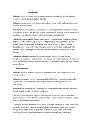 Dieta Branda
Objetivo: fornecer calorias e nutrientes para manter o estado nutricional, além de
melhorar mastigação, deglutição e digestão.
Indicação: para crianças e idosos com alteração ou perturbação orgânicas e funcionais
do trato gastrointestinais.
Características: normoglicídica, normaprotéica, normolipídica balanceada e completa,
consistência branda 5 a 6 refeições diárias, tempo indeterminadas, pobres em resíduos
celulósicos e tecido conjuntivo, modificado ou cocção ou subdivisão.
Alimentos recomendados: Salada cozida; carnes frescas cozidas, assadas, grelhadas;
vegetais cozidos no forno, água, vapor e refogados; ovo cozido, pochê ou quente;
frutas (sucos, em compotas, assadas, ou bem maduras, sem a casca); torradas,
biscoitos, pães enriquecidos (não integrais); pastel de forno, bolo simples, sorvete
simples; sopas, óleos vegetais; margarina; gordura somente para cocção, não para
frituras.
Alimentos evitados: Cereais e derivados integrais; frituras em geral; frutas
oleaginosas; vegetais do tipo A, exceto em sucos em cremes; frutas de tipo A excetoem
sucos; leguminosas inteiras; doces concentrados; condimentos fortes, picantes; queijos
duros e fortes.
Dietas pastosas
Objetivo: fornecer uma dieta que possa ser mastigada ou deglutida com pouco ou
nenhum esforço.
Indicação: para casos em que haja necessidade de facilitar a mastigação, deglutição
ingestão e de se permitir certo repouso gastrintestinal, e em alguns casos préoperatórios.
Características: normoglicídica, normoprotéica, normolipídica consistência pastosa ou
branda ou pela cocção e processos mecânicos.
Alimentos recomendados: todos os alimentos que possam ser transformados em
purê. Mingaus de amido de milho, aveia, creme de arroz. Alimentos sem casca ou pele,
moídos, liquidificados e amassados.
Alimentos evitados: Alimentos duros, secos, crocantes, empanadas, fritos, cruas, com
semente, casca, pele. Preparações contendo azeitona, passas, nozes (outras frutas
oleaginosas), coco e bacon. Iogurte com pedaços de frutas, frutas com polpas,
hortaliças folhosas cruas, com sementes; biscoitos amanteigados, pastelarias

 