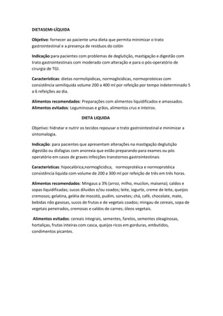 DIETASEMI-LÍQUIDA
Objetivo: fornecer ao paciente uma dieta que permita minimizar o trato
gastrointestinal e a presença de resíduos do colón
Indicação:para pacientes com problemas de deglutição, mastigação e digestão com
trato gastrointestinais com moderado com alteração e para o pós-operatório de
cirurgia de TGI.
Características: dietas normolipidicas, normoglicidicas, normoproteicas com
consistência semilíquida volume 200 a 400 ml por refeição por tempo indeterminado 5
a 6 refeições ao dia.
Alimentos recomendados: Preparações com alimentos liquidificados e amassados.
Alimentos evitados: Leguminosas e grãos, alimentos crus e inteiros.
DIETA LIQUIDA
Objetivo: hidratar e nutrir os tecidos repousar o trato gastrointestinal e minimizar a
sintomalogia.
Indicação: para pacientes que apresentam alterações na mastigação deglutição
digestão ou disfagias com anorexia que estão preparando para exames ou pós
operatório em casos de graves infecções transtornos gastrointestinais
Características: hipocalórica,normoglicidica, normoprotéica e normoprotéica
consistência liquida com volume de 200 a 300 ml por refeição de três em três horas.
Alimentos recomendados: Mingaus a 3% (arroz, milho, mucilon, maisena); caldos e
sopas liquidificadas; sucos diluídos e/ou coados; leite, iogurte, creme de leite, queijos
cremosos; gelatina, geléia de mocotó, pudim, sorvetes; chá, café, chocolate, mate,
bebidas não gasosas, sucos de frutas e de vegetais coados; mingau de cereais, sopa de
vegetais peneirados, cremosas e caldos de carnes; óleos vegetais.
Alimentos evitados: cereais integrais, sementes, farelos, sementes oleaginosas,
hortaliças, frutas inteiras com casca, queijos ricos em gorduras, embutidos,
condimentos picantes.

 