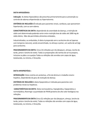 DIETA HIPOSSÓDICA
indicação As dietas hipossódicas são prescritas primariamente para a prevenção ou
controle de edemas ehipertensão ou hipernatremia.
CRITÉRIOS DE INCLUSÃO :É indicada para pacientes renais, cardíacos, que apresentam
hipertensão, com ou sem edema.
CARACTERÍSTICAS DA DIETA: dependendo da severidade da doença, a restrição de
sódio será determinada podendo variar entre restrição leve de sódio até 1000 mg de
sódio diário;- Não são permitidos alimentos enlatados,
Industrializados, ou embutidos; A dieta é preparada sem o acréscimo de sal (apenas
com temperos naturais), sendo encaminhado, no almoço e jantar, um sache de sal (1g)
para acréscimo.
FRACIONAMENTO DA DIETA: Cinco (5) refeições por dia (desjejum, almoço, lanche da
tarde, jantar e lanche da noite). Todas as preparações são isentas de sal no preparo,
inclusive os pães e os queijos.Todas as refeições são servidas com copos de água,
totalizando, no mínimo, 2 litros/dia

DIETA HIPOPROTÉICA :
INTRODUÇÃO: Dieta restrita em proteínas, a fim de diminuir o trabalho renal e
hepático, dependendo do grau de evolução da doença.
CRITÉRIOS DE INCLUSÃO:A dieta hipoprotéica é indicada para pacientes com
problemas renais ou hepáticos.
CARACTERÍSTICAS DA DIETA: Dieta normocalórica, hiperglicídica, hipoprotéica e
normolipídica; Restringir a quantidade de PAVB (proteína de alto valor biológico) nas
refeições.
FRACIONAMENTO DA DIETA:Cinco (5) refeições por dia (desjejum, almoço, lanche da
tarde, jantar e lanche da noite). Todas as refeições são servidas com copos de água,
totalizando, no mínimo, 2 litros/dia.

 