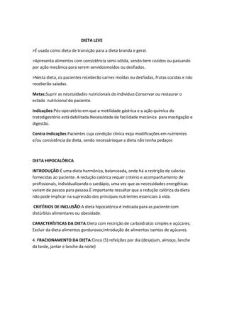 DIETA LEVE
>É usada como dieta de transição para a dieta branda e geral.
>Apresenta alimentos com consistência semi-sólida, sendo bem cozidos ou passando
por ação mecânica para serem servidosmoídos ou desfiados.
>Nesta dieta, os pacientes receberão carnes moídas ou desfiadas, frutas cozidas e não
receberão saladas.
Metas:Suprir as necessidades nutricionais do individuo.Conservar ou restaurar o
estado nutricional do paciente.
Indicações:Pós-operatório em que a motilidade gástrica e a ação química do
tratodigestório está debilitada.Necessidade de facilidade mecânica para mastigação e
digestão.
Contra Indicações:Pacientes cuja condição clínica exija modificações em nutrientes
e/ou consistência da dieta, sendo necessárioque a dieta não tenha pedaços

DIETA HIPOCALÓRICA
INTRODUÇÃO:É uma dieta harmônica, balanceada, onde há a restrição de calorias
fornecidas ao paciente. A redução calórica requer critério e acompanhamento de
profissionais, individualizando o cardápio, uma vez que as necessidades energéticas
variam de pessoa para pessoa.É importante ressaltar que a redução calórica da dieta
não pode implicar na supressão dos principais nutrientes essenciais à vida.
CRITÉRIOS DE INCLUSÃO:A dieta hipocalórica é indicada para as paciente com
distúrbios alimentares ou obesidade.
CARACTERÍSTICAS DA DIETA:Dieta com restrição de carboidratos simples e açúcares;
Excluir da dieta alimentos gordurosos;Introdução de alimentos isentos de açúcares.
4. FRACIONAMENTO DA DIETA:Cinco (5) refeições por dia (desjejum, almoço, lanche
da tarde, jantar e lanche da noite)

 