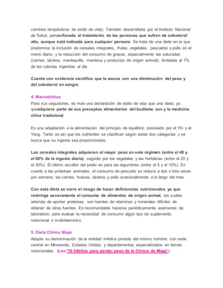 cambios terapéuticos de estilo de vida). También desarrollada por el Instituto Nacional
de Salud, peroenfocada al tratamiento de las personas que sufren de colesterol
alto, aunque está indicada para cualquier persona. Se trata de una dieta en la que
predomina la inclusión de cereales integrales, frutas, vegetales, pescados y pollo en el
menú diario, y la reducción del consumo de grasas, especialmente las saturadas
(carnes, lácteos, mantequilla, manteca y productos de origen animal), limitadas al 7%
de las calorías ingeridas al día.
Cuenta con evidencia científica que la asocia con una disminución del peso y
del colesterol en sangre.
4. Macrobiótica
Para sus seguidores, es más una declaración de estilo de vida que una dieta, ya
queadquiere parte de sus preceptos alimentarios del budismo zen y la medicina
china tradicional.
Es una adaptación a la alimentación del principio de equilibrio postulado por el Yin y el
Yang. Tanto es así que los nutrientes se clasifican según estas dos categorías y se
busca que su ingesta sea proporcionada.
Los cereales integrales adquieren el mayor peso en este régimen (entre el 40 y
el 60% de la ingesta diaria), seguido por los vegetales y las hortalizas (entre el 20 y
el 30%). El último escalón del podio es para las legumbres (entre el 5 y el 10%). En
cuanto a las proteínas animales, el consumo de pescado se reduce a dos o tres veces
por semana; las carnes, huevos, lácteos y pollo ocasionalmente a lo largo del mes.
Con esta dieta se corre el riesgo de hacer deficiencias nutricionales ya que
restringe severamente el consumo de alimentos de origen animal, los cuales
además de aportar proteínas, son fuentes de vitaminas y minerales difíciles de
obtener de otras fuentes. Es recomendable hacerse periódicamente exámenes de
laboratorio para evaluar la necesidad de consumir algún tipo de suplemento
nutricional o multivitamínico.
5. Dieta Clínica Mayo
Adopta su denominación de la entidad médica privada del mismo nombre, con sede
central en Minnesota, Estados Unidos, y departamentos especializados en temas
nutricionales. (Lee:'10 hábitos para perder peso de la Clínica de Mayo').
 