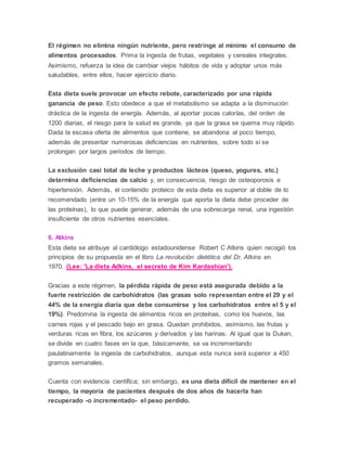 El régimen no elimina ningún nutriente, pero restringe al mínimo el consumo de
alimentos procesados. Prima la ingesta de frutas, vegetales y cereales integrales.
Asimismo, refuerza la idea de cambiar viejos hábitos de vida y adoptar unos más
saludables, entre ellos, hacer ejercicio diario.
Esta dieta suele provocar un efecto rebote, caracterizado por una rápida
ganancia de peso. Esto obedece a que el metabolismo se adapta a la disminución
drástica de la ingesta de energía. Además, al aportar pocas calorías, del orden de
1200 diarias, el riesgo para la salud es grande, ya que la grasa se quema muy rápido.
Dada la escasa oferta de alimentos que contiene, se abandona al poco tiempo,
además de presentar numerosas deficiencias en nutrientes, sobre todo si se
prolongan por largos periodos de tiempo.
La exclusión casi total de leche y productos lácteos (queso, yogures, etc.)
determina deficiencias de calcio y, en consecuencia, riesgo de osteoporosis e
hipertensión. Además, el contenido proteico de esta dieta es superior al doble de lo
recomendado (entre un 10-15% de la energía que aporta la dieta debe proceder de
las proteínas), lo que puede generar, además de una sobrecarga renal, una ingestión
insuficiente de otros nutrientes esenciales.
6. Atkins
Esta dieta se atribuye al cardiólogo estadounidense Robert C Atkins quien recogió los
principios de su propuesta en el libro La revolución dietética del Dr. Atkins en
1970. (Lee: 'La dieta Adkins, el secreto de Kim Kardashian').
Gracias a este régimen, la pérdida rápida de peso está asegurada debido a la
fuerte restricción de carbohidratos (las grasas solo representan entre el 29 y el
44% de la energía diaria que debe consumirse y los carbohidratos entre el 5 y el
19%). Predomina la ingesta de alimentos ricos en proteínas, como los huevos, las
carnes rojas y el pescado bajo en grasa. Quedan prohibidos, asimismo, las frutas y
verduras ricas en fibra, los azúcares y derivados y las harinas. Al igual que la Dukan,
se divide en cuatro fases en la que, básicamente, se va incrementando
paulatinamente la ingesta de carbohidratos, aunque esta nunca será superior a 450
gramos semanales.
Cuenta con evidencia científica; sin embargo, es una dieta difícil de mantener en el
tiempo, la mayoría de pacientes después de dos años de hacerla han
recuperado -o incrementado- el peso perdido.
 