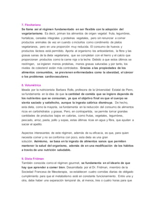 7. Flexitariana
Se llama así al régimen fundamentado en ser flexible con la adopción del
vegetarianismo. Es decir, priman los alimentos de origen vegetal: fruta, legumbres,
hortalizas, cereales integrales y proteínas vegetales, pero sin renunciar a comer
productos animales de vez en cuando o incluirlos como condimento de platos
vegetarianos, pero en una proporción muy reducida. El consumo de huevos y
productos lácteos está permitido. Aporta al organismo los antioxidantes, la fibra y las
grasas sanas de la dieta vegetariana, que se completan con el hierro y el calcio que
proporcionan productos como la carne roja o la leche. Debido a que estos últimos se
restringen, se ingieren menos proteínas, menos grasas saturadas y por tanto, los
niveles de colesterol están más controlados. Gracias a las propiedades de los
alimentos consumidos, se previenen enfermedades como la obesidad, el cáncer
o los problemas cardiovasculares.
8. Volumétrica
Ideada por la nutricionista Barbara Rolls, profesora de la Universidad Estatal de Penn,
se fundamenta en la idea de que la cantidad de comida que se ingiere depende de
los nutrientes que se consuman, ya que el objetivo final es que el cuerpo se
sienta saciado y satisfecho, aunque la ingesta calórica disminuya. De hecho,
esta dieta, como la mayoría, se fundamenta en la reducción del consumo de alimentos
ricos en carbohidratos y grasas. Pero, en contrapartida, se permite tomar grandes
cantidades de productos bajos en calorías, como frutas, vegetales, legumbres,
pescado, arroz, pasta, pollo y sopas, estas últimas ricas en agua y fibra, que ayudan a
saciar el apetito.
Aspectos interesantes de este régimen, además de su eficacia, es que, para quien
necesita comer y no se conforma con poco, esta dieta es una gran
solución. Asimismo, se basa en la ingesta de alimentos sanos que permiten
mantener la salud del organismo, además de en una modificación de los hábitos
a través de una nutrición saludable.
9. Dieta Fridman
También conocida como el régimen gourmet, se fundamenta en el ideario de que
hay que aprender a comer bien. Desarrollada por el Dr. Fridman, miembro de la
Sociedad Francesa de Mesoterapia, se establecen cuatro comidas diarias de obligado
cumplimiento para que el metabolismo esté en constante funcionamiento. Entre una y
otra, debe haber una separación temporal de, al menos, tres o cuatro horas para que
 