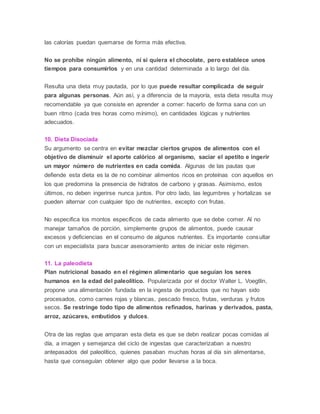 las calorías puedan quemarse de forma más efectiva.
No se prohíbe ningún alimento, ni si quiera el chocolate, pero establece unos
tiempos para consumirlos y en una cantidad determinada a lo largo del día.
Resulta una dieta muy pautada, por lo que puede resultar complicada de seguir
para algunas personas. Aún así, y a diferencia de la mayoría, esta dieta resulta muy
recomendable ya que consiste en aprender a comer: hacerlo de forma sana con un
buen ritmo (cada tres horas como mínimo), en cantidades lógicas y nutrientes
adecuados.
10. Dieta Disociada
Su argumento se centra en evitar mezclar ciertos grupos de alimentos con el
objetivo de disminuir el aporte calórico al organismo, saciar el apetito e ingerir
un mayor número de nutrientes en cada comida. Algunas de las pautas que
defiende esta dieta es la de no combinar alimentos ricos en proteínas con aquellos en
los que predomina la presencia de hidratos de carbono y grasas. Asimismo, estos
últimos, no deben ingerirse nunca juntos. Por otro lado, las legumbres y hortalizas se
pueden alternar con cualquier tipo de nutrientes, excepto con frutas.
No especifica los montos específicos de cada alimento que se debe comer. Al no
manejar tamaños de porción, simplemente grupos de alimentos, puede causar
excesos y deficiencias en el consumo de algunos nutrientes. Es importante consultar
con un especialista para buscar asesoramiento antes de iniciar este régimen.
11. La paleodieta
Plan nutricional basado en el régimen alimentario que seguían los seres
humanos en la edad del paleolítico. Popularizada por el doctor Walter L. Voegtlin,
propone una alimentación fundada en la ingesta de productos que no hayan sido
procesados, como carnes rojas y blancas, pescado fresco, frutas, verduras y frutos
secos. Se restringe todo tipo de alimentos refinados, harinas y derivados, pasta,
arroz, azúcares, embutidos y dulces.
Otra de las reglas que amparan esta dieta es que se debn realizar pocas comidas al
día, a imagen y semejanza del ciclo de ingestas que caracterizaban a nuestro
antepasados del paleolítico, quienes pasaban muchas horas al día sin alimentarse,
hasta que conseguían obtener algo que poder llevarse a la boca.
 