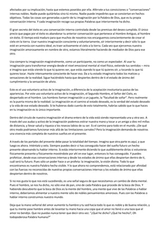 afectados por su implicación; hasta que estemos poseídos por ella. Aférrate a tus convicciones o “conversaciones”
internas nobles. Nadie puede quitártelas sino tú mismo. Nadie puede impedirles que se conviertan en hechos
objetivos. Todas las cosas son generadas a partir de tu imaginación por la Palabra de Dios, que es tu propia
conversación interna. Y cada imaginación recoge sus propias Palabras que interiormente ha dicho.
El gran secreto del éxito es una conversación interna controlada desde las premisas del deseo cumplido. El único
precio que pagas por el éxito es abandonar tu anterior conversación que pertenece al Hombre Antiguo, al hombre
sin éxito. El tiempo está maduro para que muchos de nosotros nos encarguemos conscientemente de crear el
cielo en la tierra. Usar nuestra imaginación consciente y voluntariamente, oír interiormente y decir sólo lo que
esté en armonía con nuestro ideal, es traer activamente el cielo a la tierra. Cada vez que ejercemos nuestra
imaginación amorosamente en nombre de otro, estamos literalmente haciendo de mediador de Dios para ese
otro.
Usa siempre tu imaginación magistralmente, como un participante, no como un espectador. Al usar tu
imaginación para transformar energía desde el nivel emocional mental al nivel físico, extiende tus sentidos – mira
e imagina que estás viendo lo que tú quieres ver, que estás oyendo lo que tú quieres oír, y tocando lo que tú
quieres tocar. Hazte intensamente consciente de hacer eso. Da a tu estado imaginario todos los matices y
sensaciones de la realidad. Sigue haciéndolo hasta que despiertes dentro de ti el estado de ánimo del
cumplimiento y la sensación de alivio.
Este es el uso voluntario activo de la imaginación, a diferencia de la aceptación involuntaria pasiva de las
apariencias. Por este uso voluntario activo de la imaginación, el Segundo Hombre, el Señor del Cielo, es
despertado en el hombre. Los hombres llaman imaginación a un juguete, la “facultad de soñar”. Pero realmente
es la puerta misma de la realidad. La imaginación es el camino al estado deseado, es la verdad del estado deseado
y la vida de ese estado deseado. Si te hubieras dado cuenta de esto totalmente, habrías sabido que lo que haces
en tu imaginación es lo único importante.
Dentro del círculo de nuestra imaginación el drama entero de la vida está siendo representado una y otra vez. A
través del uso audaz y activo de la imaginación podemos estirar nuestra mano y tocar a un amigo a diez mil millas
de distancia, y llevar salud y riqueza a los resecos labios de su ser. Es el camino para todo en el mundo. ¿De qué
otro modo podríamos funcionar más allá de las limitaciones carnales? Pero la imaginación demanda de nosotros
una vivencia más completa de nuestros sueños en el presente.
A través de los portales del presente debe pasar la totalidad del tiempo. Imagina que otra parte es aquí, y que
luego es ahora. Inténtalo y velo. Siempre puedes decir si has conseguido hacer del sueño futuro un hecho
presente observando tu hablar interno. Si estás interiormente diciendo lo que audiblemente dirías si estuvieras
físicamente presente y físicamente moviéndote por ahí en ese lugar, entonces lo has conseguido. Y puedes
profetizar, desde esas conversaciones internas y desde los estados de ánimo que ellas despiertan dentro de ti,
cuál será tu futuro. Pues sólo un poder hace a un profeta: la imaginación, la visión divina. Todo lo que
encontramos es nuestra Palabra hecha visible. Y lo que ahora no comprendemos, está relacionado por afinidad
con las fuerzas no reconocidas de nuestras propias conversaciones internas y los estados de ánimo que ellas
despiertan dentro de nosotros.
Si no nos gusta lo que nos está sucediendo, es una señal segura de que necesitamos un cambio de dieta mental.
Pues el hombre, se nos ha dicho, no sólo vive de pan, sino de cada Palabra que procede de la boca de Dios. Y
habiendo descubierto que la boca de Dios es la mente del hombre, una mente que vive de las Palabras o hablar
interno, deberíamos alimentar a nuestra mente sólo de nobles pensamientos amorosos. Pues con las Palabras o
hablar interno construimos nuestro mundo.
Deja que la mano señorial del amor aumente tu hambre y tu sed hacia todo lo que es noble y de buena relación, y
que tu mente pase hambre antes de levantar tu mano hacia una copa que el amor no llenó o una taza que el
amor no bendijo. Que no puedas nunca tener que decir otra vez: “¿Qué he dicho? ¿Qué he hecho?, Oh
todopoderosa Palabra humana?”
 