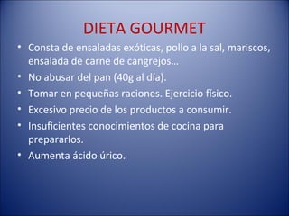 DIETA GOURMET
• Consta de ensaladas exóticas, pollo a la sal, mariscos,
  ensalada de carne de cangrejos…
• No abusar del pan (40g al día).
• Tomar en pequeñas raciones. Ejercicio físico.
• Excesivo precio de los productos a consumir.
• Insuficientes conocimientos de cocina para
  prepararlos.
• Aumenta ácido úrico.
 