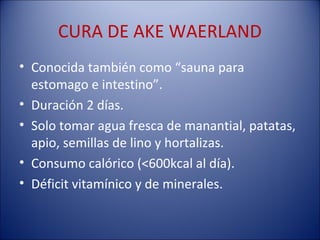 CURA DE AKE WAERLAND
• Conocida también como “sauna para
  estomago e intestino”.
• Duración 2 días.
• Solo tomar agua fresca de manantial, patatas,
  apio, semillas de lino y hortalizas.
• Consumo calórico (<600kcal al día).
• Déficit vitamínico y de minerales.
 