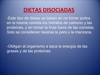 DIETAS DISOCIADAS
-Este tipo de dietas se basan en no tomar juntos
en la misma comida los hidratos de carbono y las
proteínas, y en tomar la fruta fuera de las comidas.
Solo se consideran neutras la pera y la manzana.


-Obligan al organismo a saca la energía de las
grasas y de las proteínas.
 