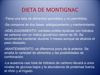 DIETA DE MONTIGNAC
-Tiene una lista de alimentos permitidos y no permitidos.
-Se compone de dos fases: adelgazamiento y mantenimiento.
-ADELGAZAMIENTO: comidas prótido lipídicas con hidratos
de carbono con un índice glucémico menor de 35. Se
recomienda mantener durante 3 meses aunque se alcance el
peso deseado.
-MANTENIMIENTO: se diferencia poco de la anterior. Se
amplia la variedad de alimentos y las posibilidades de
combinación.
-La ausencia casi total de hidratos de carbono llevará a unos
niveles de glucosa bajos y la abundancia de proteínas fuerza
el riñón y el hígado.
 