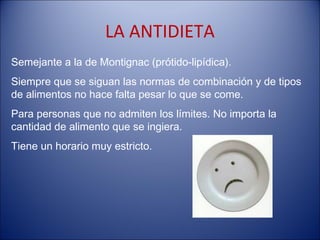 LA ANTIDIETA
Semejante a la de Montignac (prótido-lipídica).
Siempre que se siguan las normas de combinación y de tipos
de alimentos no hace falta pesar lo que se come.
Para personas que no admiten los límites. No importa la
cantidad de alimento que se ingiera.
Tiene un horario muy estricto.
 
