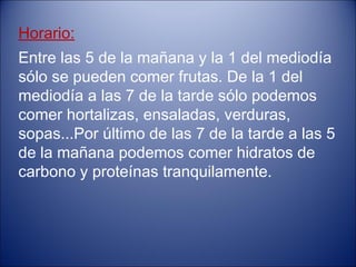 Horario:
Entre las 5 de la mañana y la 1 del mediodía
sólo se pueden comer frutas. De la 1 del
mediodía a las 7 de la tarde sólo podemos
comer hortalizas, ensaladas, verduras,
sopas...Por último de las 7 de la tarde a las 5
de la mañana podemos comer hidratos de
carbono y proteínas tranquilamente.
 