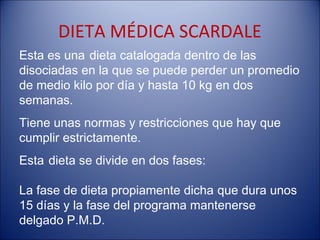 DIETA MÉDICA SCARDALE
Esta es una dieta catalogada dentro de las
disociadas en la que se puede perder un promedio
de medio kilo por día y hasta 10 kg en dos
semanas.
Tiene unas normas y restricciones que hay que
cumplir estrictamente.
Esta dieta se divide en dos fases:

La fase de dieta propiamente dicha que dura unos
15 días y la fase del programa mantenerse
delgado P.M.D.
 