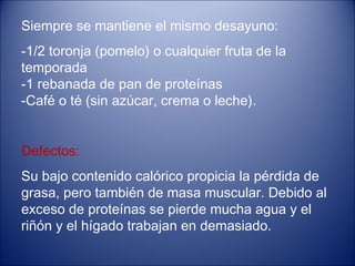 Siempre se mantiene el mismo desayuno:
-1/2 toronja (pomelo) o cualquier fruta de la
temporada
-1 rebanada de pan de proteínas
-Café o té (sin azúcar, crema o leche).


Defectos:
Su bajo contenido calórico propicia la pérdida de
grasa, pero también de masa muscular. Debido al
exceso de proteínas se pierde mucha agua y el
riñón y el hígado trabajan en demasiado.
 