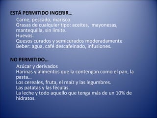 ESTÁ PERMITIDO INGERIR…
  Carne, pescado, marisco.
  Grasas de cualquier tipo: aceites, mayonesas,
  mantequilla, sin límite.
  Huevos.
  Quesos curados y semicurados moderadamente
  Beber: agua, café descafeinado, infusiones.

NO PERMITIDO…
  Azúcar y derivados
  Harinas y alimentos que la contengan como el pan, la
  pasta…
  Los cereales, fruta, el maíz y las legumbres.
  Las patatas y las féculas.
  La leche y todo aquello que tenga más de un 10% de
  hidratos.
 
