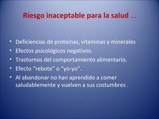 Riesgo inaceptable para la salud …


•   Deficiencias de proteínas, vitaminas y minerales
•   Efectos psicológicos negativos.
•   Trastornos del comportamiento alimentario.
•   Efecto “rebote” o “yo-yo”.
•   Al abandonar no han aprendido a comer
    saludablemente y vuelven a sus costumbres .
 
