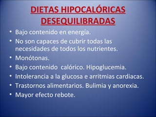 DIETAS HIPOCALÓRICAS
         DESEQUILIBRADAS
• Bajo contenido en energía.
• No son capaces de cubrir todas las
  necesidades de todos los nutrientes.
• Monótonas.
• Bajo contenido calórico. Hipoglucemia.
• Intolerancia a la glucosa e arritmias cardiacas.
• Trastornos alimentarios. Bulimia y anorexia.
• Mayor efecto rebote.
 