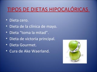 TIPOS DE DIETAS HIPOCALÓRICAS
•   Dieta cero.
•   Dieta de la clínica de mayo.
•   Dieta “toma la mitad”.
•   Dieta de victoria principal.
•   Dieta Gourmet.
•   Cura de Ake Waerland.
 