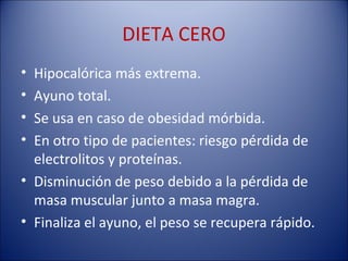 DIETA CERO
• Hipocalórica más extrema.
• Ayuno total.
• Se usa en caso de obesidad mórbida.
• En otro tipo de pacientes: riesgo pérdida de
  electrolitos y proteínas.
• Disminución de peso debido a la pérdida de
  masa muscular junto a masa magra.
• Finaliza el ayuno, el peso se recupera rápido.
 