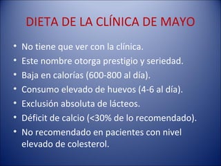 DIETA DE LA CLÍNICA DE MAYO
•   No tiene que ver con la clínica.
•   Este nombre otorga prestigio y seriedad.
•   Baja en calorías (600-800 al día).
•   Consumo elevado de huevos (4-6 al día).
•   Exclusión absoluta de lácteos.
•   Déficit de calcio (<30% de lo recomendado).
•   No recomendado en pacientes con nivel
    elevado de colesterol.
 
