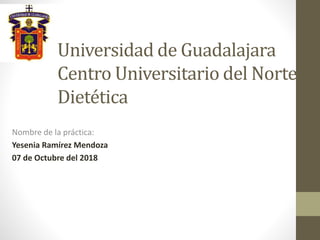 Universidad de Guadalajara
Centro Universitario del Norte
Dietética
Nombre de la práctica:
Yesenia Ramírez Mendoza
07 de Octubre del 2018
 